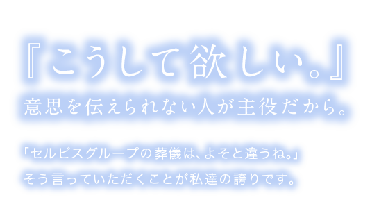 「セルビスグループの葬儀は、よそと違うね。」そう言っていただくことが私達の誇りです。